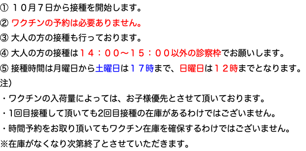 ① １０月７日から接種を開始します。 ② ワクチンの予約は必要ありません。 ③ 大人の方の接種も行っております。 ④ 大人の方の接種は１４：００〜１５：００以外の診察枠でお願いします。 ⑤ 接種時間は月曜日から土曜日は１７時まで、日曜日は１２時までとなります。 注） ・ワクチンの入荷量によっては、お子様優先とさせて頂いております。 ・1回目接種して頂いても2回目接種の在庫があるわけではございません。 ・時間予約をお取り頂いてもワクチン在庫を確保するわけではございません。 ※在庫がなくなり次第終了とさせていただきます。