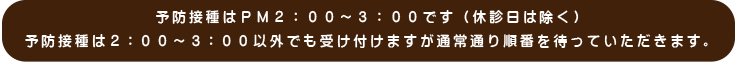 予防接種はＰＭ２：００～３：００です（休診日は除く）予防接種は２：００～３：００以外でも受け付けますが通常通り順番を待っていただきます。